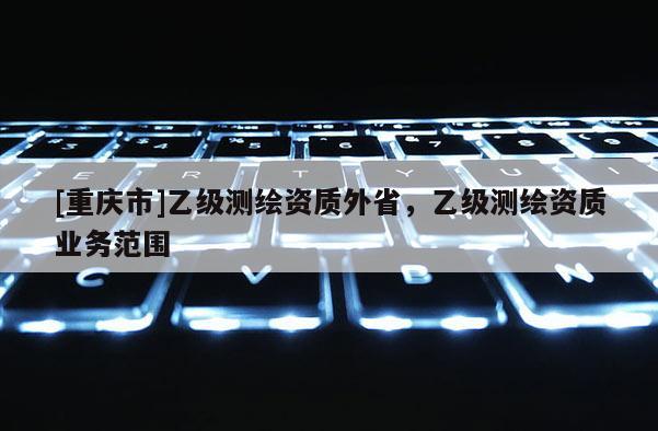 [重慶市]乙級測繪資質(zhì)外省，乙級測繪資質(zhì)業(yè)務(wù)范圍