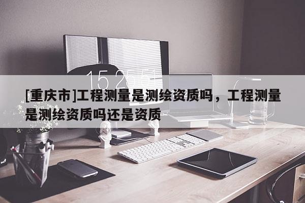[重慶市]工程測量是測繪資質(zhì)嗎，工程測量是測繪資質(zhì)嗎還是資質(zhì)