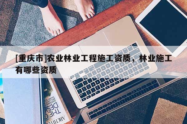 [重慶市]農(nóng)業(yè)林業(yè)工程施工資質(zhì)，林業(yè)施工有哪些資質(zhì)