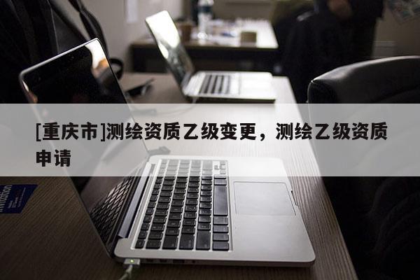 [重慶市]測繪資質(zhì)乙級變更，測繪乙級資質(zhì)申請