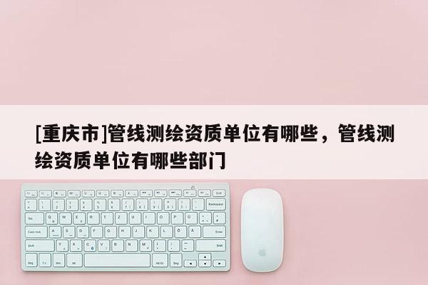 [重慶市]管線(xiàn)測(cè)繪資質(zhì)單位有哪些，管線(xiàn)測(cè)繪資質(zhì)單位有哪些部門(mén)