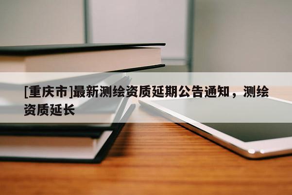 [重慶市]最新測(cè)繪資質(zhì)延期公告通知，測(cè)繪資質(zhì)延長(zhǎng)