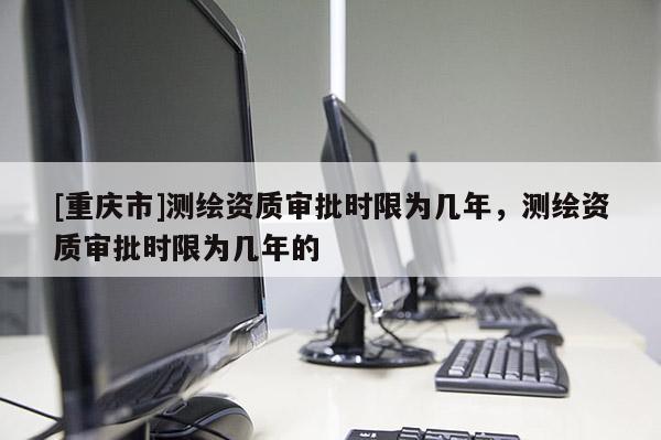 [重慶市]測(cè)繪資質(zhì)審批時(shí)限為幾年，測(cè)繪資質(zhì)審批時(shí)限為幾年的