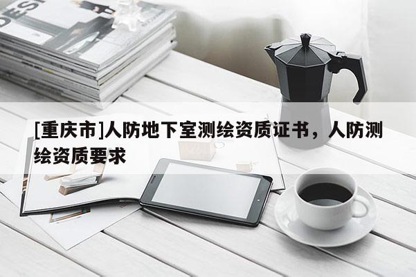 [重慶市]人防地下室測(cè)繪資質(zhì)證書(shū)，人防測(cè)繪資質(zhì)要求