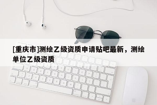 [重慶市]測(cè)繪乙級(jí)資質(zhì)申請(qǐng)貼吧最新，測(cè)繪單位乙級(jí)資質(zhì)
