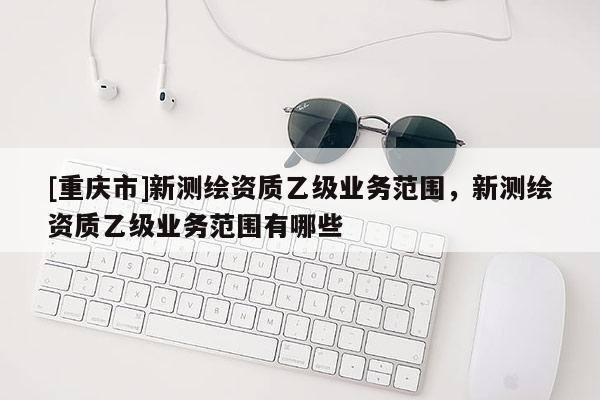 [重慶市]新測(cè)繪資質(zhì)乙級(jí)業(yè)務(wù)范圍，新測(cè)繪資質(zhì)乙級(jí)業(yè)務(wù)范圍有哪些