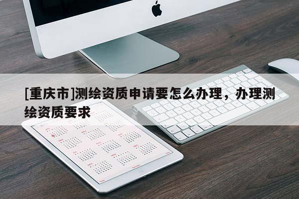 [重慶市]測(cè)繪資質(zhì)申請(qǐng)要怎么辦理，辦理測(cè)繪資質(zhì)要求