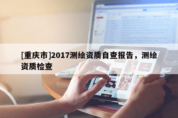 [重慶市]2017測(cè)繪資質(zhì)自查報(bào)告，測(cè)繪資質(zhì)檢查