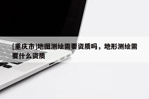 [重慶市]地圖測繪需要資質(zhì)嗎，地形測繪需要什么資質(zhì)