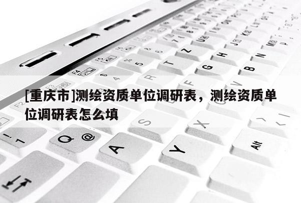 [重慶市]測(cè)繪資質(zhì)單位調(diào)研表，測(cè)繪資質(zhì)單位調(diào)研表怎么填