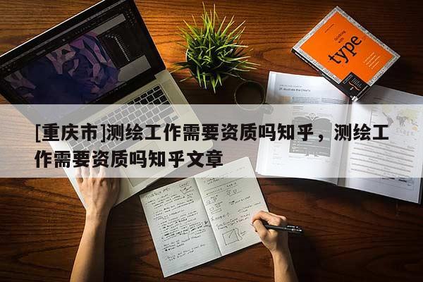 [重慶市]測(cè)繪工作需要資質(zhì)嗎知乎，測(cè)繪工作需要資質(zhì)嗎知乎文章