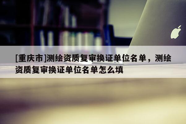 [重慶市]測繪資質(zhì)復審換證單位名單，測繪資質(zhì)復審換證單位名單怎么填
