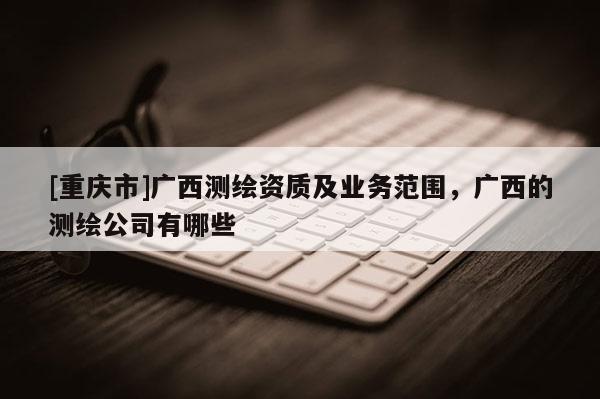 [重慶市]廣西測繪資質及業(yè)務范圍，廣西的測繪公司有哪些