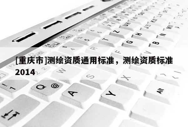 [重慶市]測繪資質(zhì)通用標準，測繪資質(zhì)標準2014