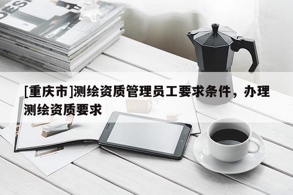 [重慶市]測繪資質(zhì)管理員工要求條件，辦理測繪資質(zhì)要求