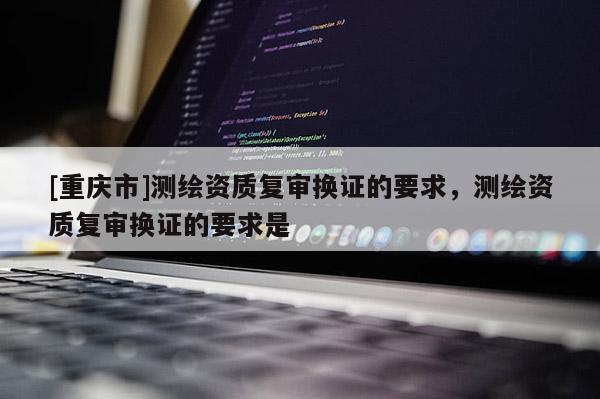 [重慶市]測繪資質(zhì)復(fù)審換證的要求，測繪資質(zhì)復(fù)審換證的要求是