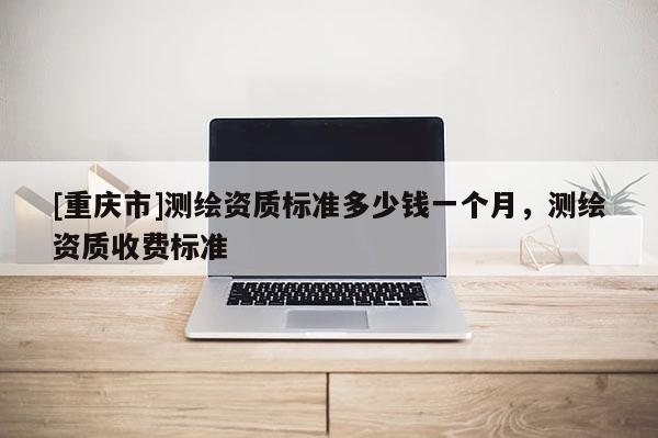 [重慶市]測繪資質(zhì)標(biāo)準(zhǔn)多少錢一個月，測繪資質(zhì)收費標(biāo)準(zhǔn)
