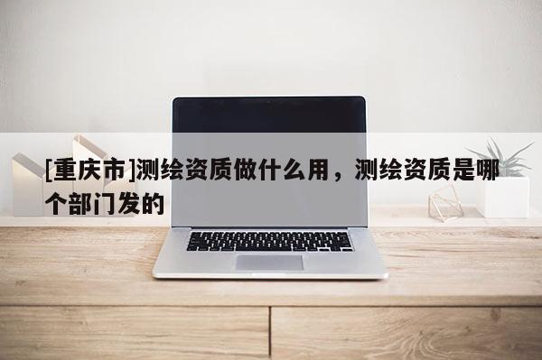 [重慶市]測繪資質(zhì)做什么用，測繪資質(zhì)是哪個部門發(fā)的