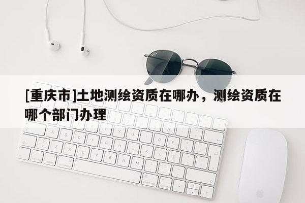 [重慶市]土地測繪資質在哪辦，測繪資質在哪個部門辦理