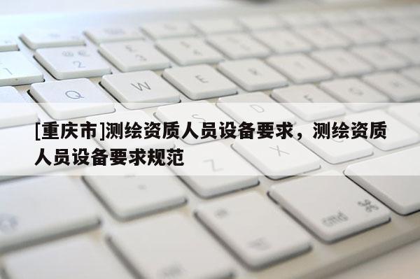 [重慶市]測繪資質(zhì)人員設(shè)備要求，測繪資質(zhì)人員設(shè)備要求規(guī)范