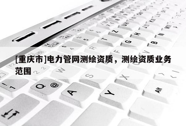 [重慶市]電力管網(wǎng)測繪資質(zhì)，測繪資質(zhì)業(yè)務(wù)范圍