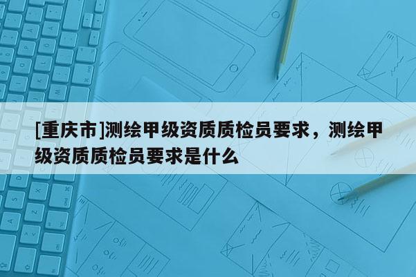 [重慶市]測繪甲級資質(zhì)質(zhì)檢員要求，測繪甲級資質(zhì)質(zhì)檢員要求是什么