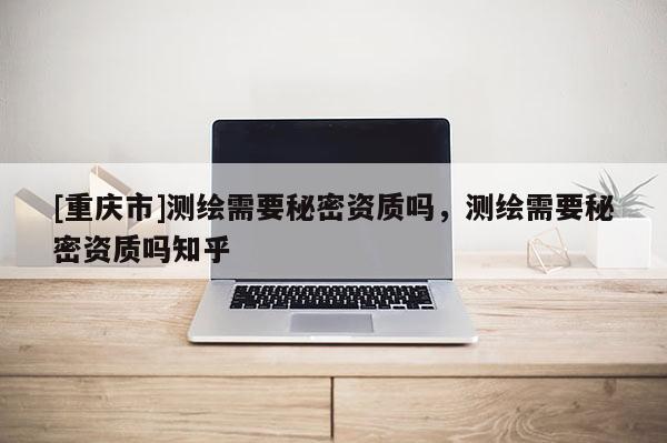 [重慶市]測繪需要秘密資質(zhì)嗎，測繪需要秘密資質(zhì)嗎知乎