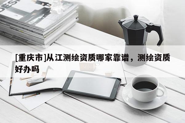 [重慶市]從江測繪資質哪家靠譜，測繪資質好辦嗎