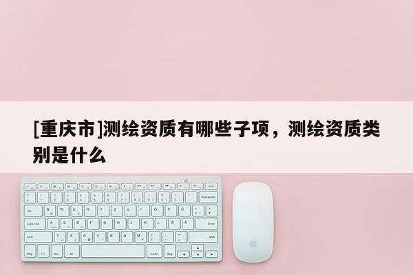 [重慶市]測繪資質有哪些子項，測繪資質類別是什么