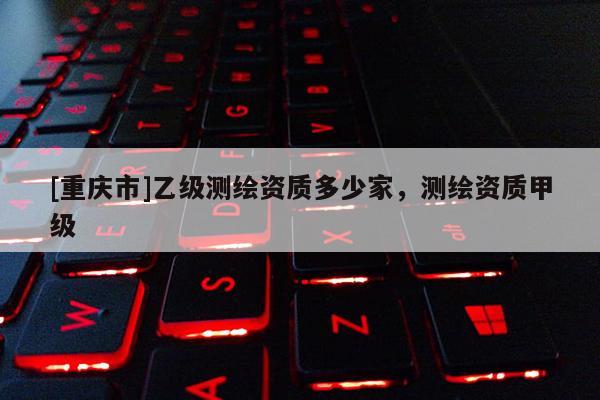 [重慶市]乙級測繪資質(zhì)多少家，測繪資質(zhì)甲級