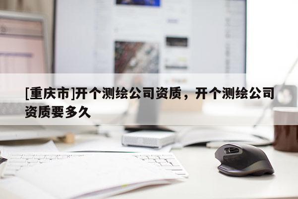 [重慶市]開個測繪公司資質(zhì)，開個測繪公司資質(zhì)要多久