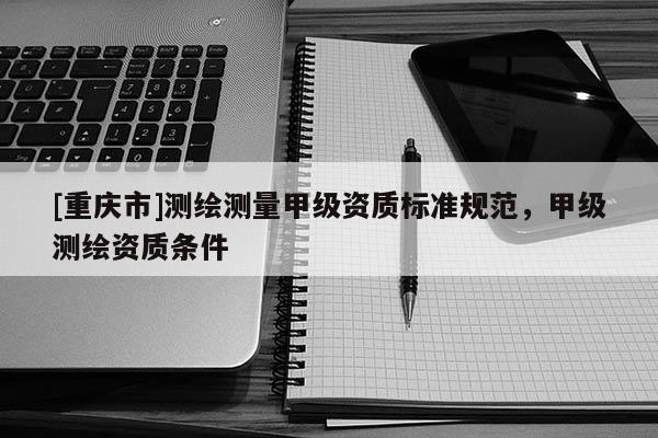 [重慶市]測繪測量甲級資質(zhì)標(biāo)準(zhǔn)規(guī)范，甲級測繪資質(zhì)條件