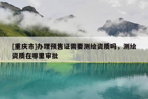 [重慶市]辦理預(yù)售證需要測繪資質(zhì)嗎，測繪資質(zhì)在哪里審批