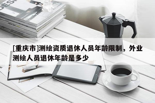 [重慶市]測繪資質(zhì)退休人員年齡限制，外業(yè)測繪人員退休年齡是多少