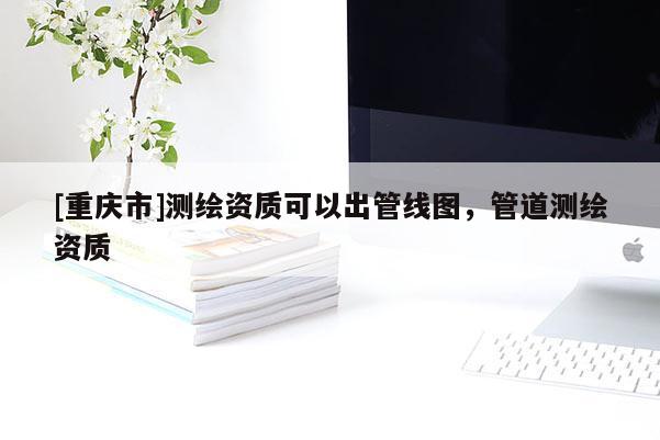 [重慶市]測繪資質(zhì)可以出管線圖，管道測繪資質(zhì)