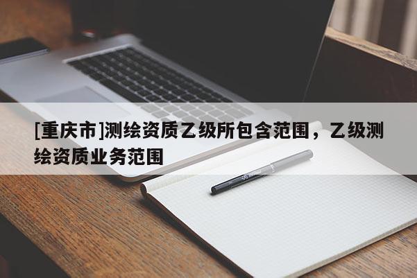 [重慶市]測(cè)繪資質(zhì)乙級(jí)所包含范圍，乙級(jí)測(cè)繪資質(zhì)業(yè)務(wù)范圍