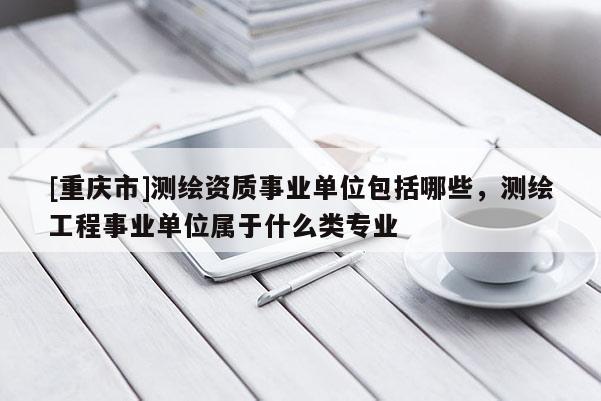 [重慶市]測繪資質(zhì)事業(yè)單位包括哪些，測繪工程事業(yè)單位屬于什么類專業(yè)