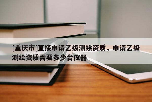 [重慶市]直接申請乙級測繪資質(zhì)，申請乙級測繪資質(zhì)需要多少臺儀器