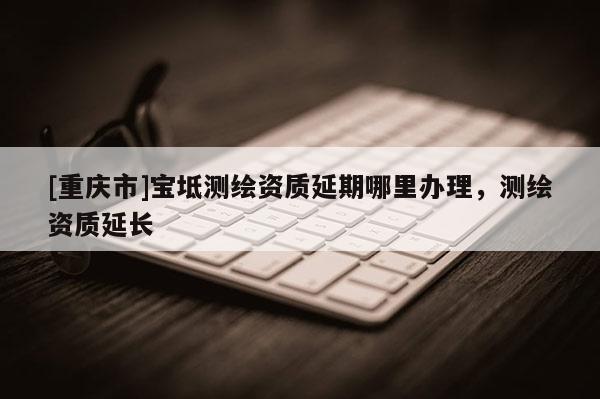 [重慶市]寶坻測繪資質(zhì)延期哪里辦理，測繪資質(zhì)延長
