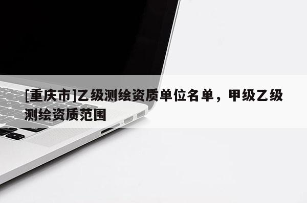 [重慶市]乙級測繪資質(zhì)單位名單，甲級乙級測繪資質(zhì)范圍