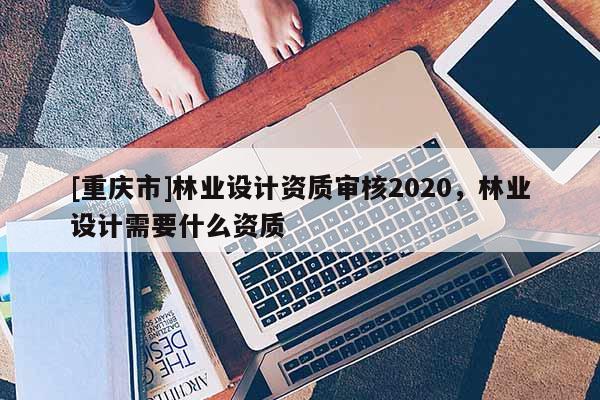 [重慶市]林業(yè)設(shè)計資質(zhì)審核2020，林業(yè)設(shè)計需要什么資質(zhì)
