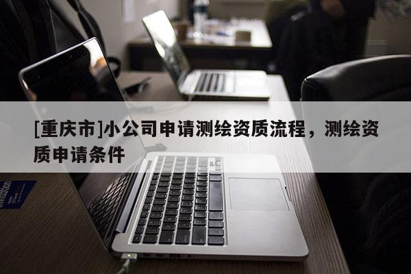 [重慶市]小公司申請測繪資質(zhì)流程，測繪資質(zhì)申請條件