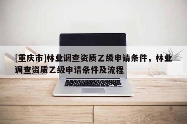 [重慶市]林業(yè)調(diào)查資質(zhì)乙級(jí)申請(qǐng)條件，林業(yè)調(diào)查資質(zhì)乙級(jí)申請(qǐng)條件及流程