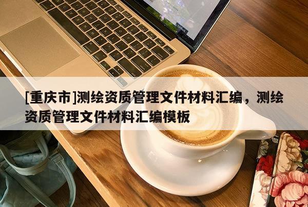[重慶市]測(cè)繪資質(zhì)管理文件材料匯編，測(cè)繪資質(zhì)管理文件材料匯編模板