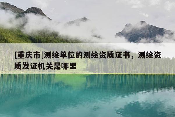 [重慶市]測繪單位的測繪資質證書，測繪資質發(fā)證機關是哪里