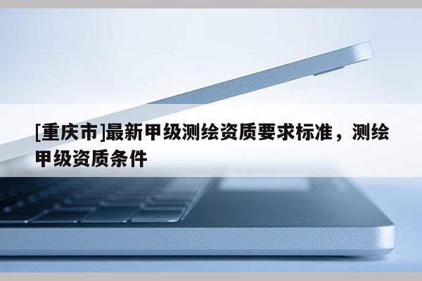 [重慶市]最新甲級測繪資質要求標準，測繪甲級資質條件