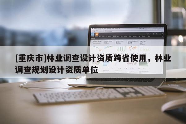 [重慶市]林業(yè)調查設計資質跨省使用，林業(yè)調查規(guī)劃設計資質單位