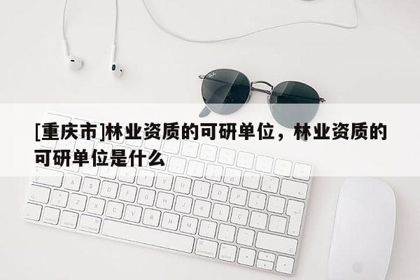 [重慶市]林業(yè)資質(zhì)的可研單位，林業(yè)資質(zhì)的可研單位是什么