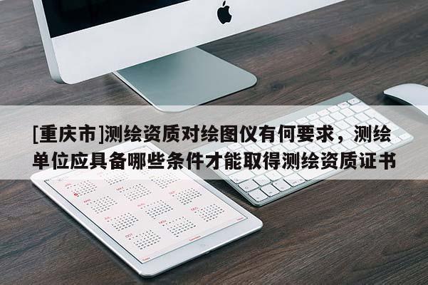 [重慶市]測繪資質對繪圖儀有何要求，測繪單位應具備哪些條件才能取得測繪資質證書
