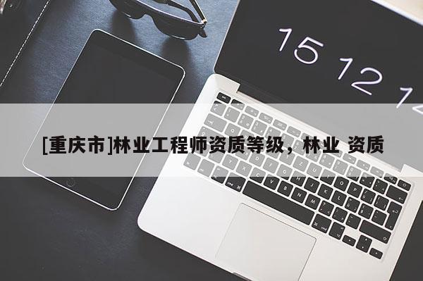 [重慶市]林業(yè)工程師資質(zhì)等級，林業(yè) 資質(zhì)